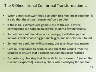 73
The 3-Dimensional Conformal Transformation …
• When a matrix answer finds a solution to a non-linear equation, it
is said that the answer ‘converges’ on a solution
• If the initial estimates are good (close to the real answer)
convergence can happen quickly (ie. in only a few iterations)
• Sometimes a solution does not converge, it will diverge, the
‘answers’ will become bigger and bigger, and no solution is found
• Sometimes a solution will converge, but to an incorrect answer
• Care must be taken to examine and check the results from the
solution to ensure that a correct solution has been reached
• For instance, checking that the scale factor is close to 1 (when that
is what is expected) is an easy check when verifying the solution
 