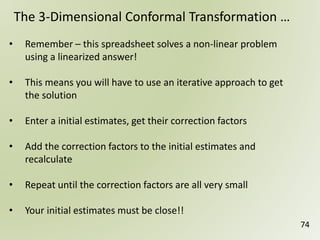 74
The 3-Dimensional Conformal Transformation …
• Remember – this spreadsheet solves a non-linear problem
using a linearized answer!
• This means you will have to use an iterative approach to get
the solution
• Enter a initial estimates, get their correction factors
• Add the correction factors to the initial estimates and
recalculate
• Repeat until the correction factors are all very small
• Your initial estimates must be close!!
 