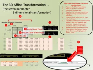 75
The 3D Affine Transformation …
(the seven parameter
3-dimensional transformation)
❶
❷
❸
❹
Using Excel to calculate a 7 parameter
transformation
1. These are the 3 ‘from’ coordinates
2. These are the 3 ‘to’ coordinates
3. Enter initial estimates here
4. Copy the initial estimates into this area
5. Highlight and copy correction factors
from here
6. Paste correction factors here by ‘copy
value’ technique
7. Copy these numbers over top the current
solution – right click and select ‘add’
remember, you want to add these
corrections to the current solution
8. Repeat until corrections are very small
9. These cells are all off screen, you can
ignore them, everything happens in
boxes 5, 6 and 7
❽
❾
❻paste values then copy
❺ copy from here
❼paste add
 