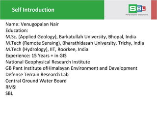 Self Introduction
Name: Venugopalan Nair
Education:
M.Sc. (Applied Geology), Barkatullah University, Bhopal, India
M.Tech (Remote Sensing), Bharathidasan University, Trichy, India
M.Tech (Hydrology), IIT, Roorkee, India
Experience: 15 Years + in GIS
National Geophysical Research Institute
GB Pant Institute ofHimalayan Environment and Development
Defense Terrain Research Lab
Central Ground Water Board
RMSI
SBL
 