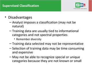 Supervised Classification
• Disadvantages
– Analyst imposes a classification (may not be
natural)
– Training data are usually tied to informational
categories and not spectral properties
• Remember diversity
– Training data selected may not be representative
– Selection of training data may be time consuming
and expensive
– May not be able to recognize special or unique
categories because they are not known or small
 