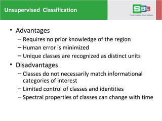 Unsupervised Classification
• Advantages
– Requires no prior knowledge of the region
– Human error is minimized
– Unique classes are recognized as distinct units
• Disadvantages
– Classes do not necessarily match informational
categories of interest
– Limited control of classes and identities
– Spectral properties of classes can change with time
 