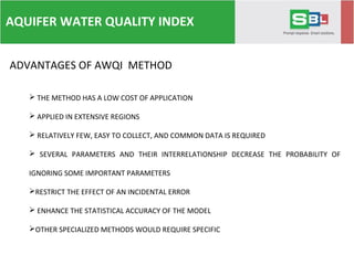 AQUIFER WATER QUALITY INDEX
 THE METHOD HAS A LOW COST OF APPLICATION
 APPLIED IN EXTENSIVE REGIONS
 RELATIVELY FEW, EASY TO COLLECT, AND COMMON DATA IS REQUIRED
 SEVERAL PARAMETERS AND THEIR INTERRELATIONSHIP DECREASE THE PROBABILITY OF
IGNORING SOME IMPORTANT PARAMETERS
RESTRICT THE EFFECT OF AN INCIDENTAL ERROR
 ENHANCE THE STATISTICAL ACCURACY OF THE MODEL
OTHER SPECIALIZED METHODS WOULD REQUIRE SPECIFIC PARAMETERS.
ADVANTAGES OF AWQI METHOD
 
