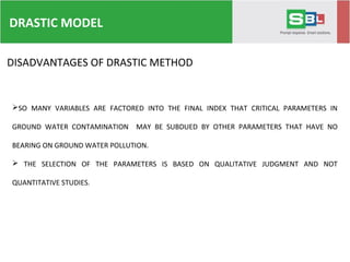 DRASTIC MODEL
DISADVANTAGES OF DRASTIC METHOD
SO MANY VARIABLES ARE FACTORED INTO THE FINAL INDEX THAT CRITICAL PARAMETERS IN
GROUND WATER CONTAMINATION MAY BE SUBDUED BY OTHER PARAMETERS THAT HAVE NO
BEARING ON GROUND WATER POLLUTION.
 THE SELECTION OF THE PARAMETERS IS BASED ON QUALITATIVE JUDGMENT AND NOT
QUANTITATIVE STUDIES.
 