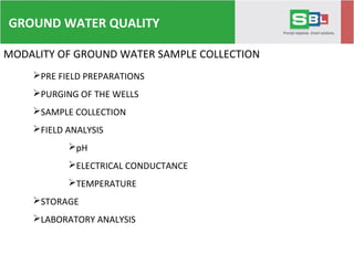 MODALITY OF GROUND WATER SAMPLE COLLECTION
PRE FIELD PREPARATIONS
PURGING OF THE WELLS
SAMPLE COLLECTION
FIELD ANALYSIS
pH
ELECTRICAL CONDUCTANCE
TEMPERATURE
STORAGE
LABORATORY ANALYSIS
GROUND WATER QUALITY
 
