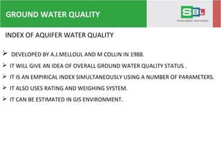 INDEX OF AQUIFER WATER QUALITY
 DEVELOPED BY A.J.MELLOUL AND M COLLIN IN 1988.
 IT WILL GIVE AN IDEA OF OVERALL GROUND WATER QUALITY STATUS .
 IT IS AN EMPIRICAL INDEX SIMULTANEOUSLY USING A NUMBER OF PARAMETERS.
 IT ALSO USES RATING AND WEIGHING SYSTEM.
 IT CAN BE ESTIMATED IN GIS ENVIRONMENT.
GROUND WATER QUALITY
 