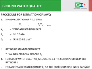 PROCEDURE FOR ESTIMATION OF IAWQ
1. STANDARDISATION OF FIELD DATA
Xij = Pij/Dij where
Xij = STANDARDISED FIELD DATA
Pij = FIELD DATA
Dij = DESIRED BIS LIMIT
• RATING OF STANDARDISED DATA
Yi HAS BEEN ASSIGNED TO EACH Xij
1. FOR GOOD WATER QUALITY Xij IS EQUAL TO 0.1 THE CORRESPONDING INDEX
RATING IS 1
• FOR ACCEPTABLE WATER QUALITY Xij IS 1 THE CORRESPONDING INDEX RATING IS
GROUND WATER QUALITY
 