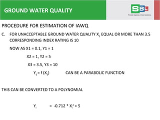 PROCEDURE FOR ESTIMATION OF IAWQ
C. FOR UNACCEPTABLE GROUND WATER QUALITY Xij EQUAL OR MORE THAN 3.5
CORRESPONDING INDEX RATING IS 10
NOW AS X1 = 0.1, Y1 = 1
X2 = 1, Y2 = 5
X3 = 3.5, Y3 = 10
Yij = f (Xij) CAN BE A PARABOLIC FUNCTION
THIS CAN BE CONVERTED TO A POLYNOMIAL
Yi = -0.712 * Xi
2
+ 5.228 * Xi + 0.484
GROUND WATER QUALITY
 