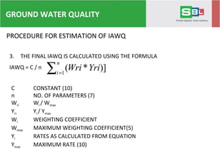 PROCEDURE FOR ESTIMATION OF IAWQ
3. THE FINAL IAWQ IS CALCULATED USING THE FORMULA
IAWQ = C / n
∑ =
n
i
YriWri1
)]*(
C CONSTANT (10)
n NO. OF PARAMETERS (7)
Wri Wi / Wmax
Yri Yi / Ymax
Wi WEIGHTING COEFFICIENT
Wmax MAXIMUM WEIGHTING COEFFICIENT(5)
Yi RATES AS CALCULATED FROM EQUATION
Ymax MAXIMUM RATE (10)
GROUND WATER QUALITY
 