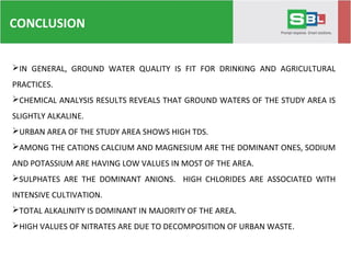 CONCLUSION
IN GENERAL, GROUND WATER QUALITY IS FIT FOR DRINKING AND AGRICULTURAL
PRACTICES.
CHEMICAL ANALYSIS RESULTS REVEALS THAT GROUND WATERS OF THE STUDY AREA IS
SLIGHTLY ALKALINE.
URBAN AREA OF THE STUDY AREA SHOWS HIGH TDS.
AMONG THE CATIONS CALCIUM AND MAGNESIUM ARE THE DOMINANT ONES, SODIUM
AND POTASSIUM ARE HAVING LOW VALUES IN MOST OF THE AREA.
SULPHATES ARE THE DOMINANT ANIONS. HIGH CHLORIDES ARE ASSOCIATED WITH
INTENSIVE CULTIVATION.
TOTAL ALKALINITY IS DOMINANT IN MAJORITY OF THE AREA.
HIGH VALUES OF NITRATES ARE DUE TO DECOMPOSITION OF URBAN WASTE.
 