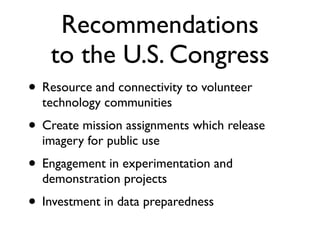 Recommendations
    to the U.S. Congress
• Resource and connectivity to volunteer
  technology communities
• Create mission assignments which release
  imagery for public use
• Engagement in experimentation and
  demonstration projects
• Investment in data preparedness
 
