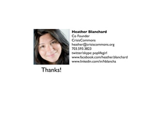 Heather Blanchard
          Co Founder
          CrisisCommons
          heather@crisiscommons.org
          703.593.3823
          twitter/skype: poplifegirl
          www.facebook.com/heather.blanchard
          www.linkedin.com/in/hblancha

Thanks!
 