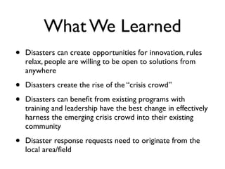 What We Learned
•   Disasters can create opportunities for innovation, rules
    relax, people are willing to be open to solutions from
    anywhere

•   Disasters create the rise of the “crisis crowd”

•   Disasters can beneﬁt from existing programs with
    training and leadership have the best change in effectively
    harness the emerging crisis crowd into their existing
    community

•   Disaster response requests need to originate from the
    local area/ﬁeld
 