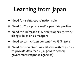 Learning from Japan
• Need for a data coordination role
• Need for “pre positioned” open data proﬁles
• Need for increased GIS practitioners to work
  along side of crisis mappers
• Need to turn citizen content into GIS layers
• Need for organizations afﬁliated with the crisis
  to provide data feeds (i.e. private sector,
  government response agencies)
 