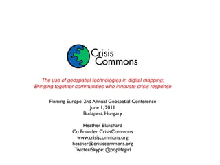 The use of geospatial technologies in digital mapping:
Bringing together communities who innovate crisis response

      Fleming Europe: 2nd Annual Geospatial Conference
                         June 1, 2011
                      Budapest, Hungary

                     Heather Blanchard
                Co Founder, CrisisCommons
                  www.crisiscommons.org
                heather@crisiscommons.org
                 Twitter/Skype: @poplifegirl
 
