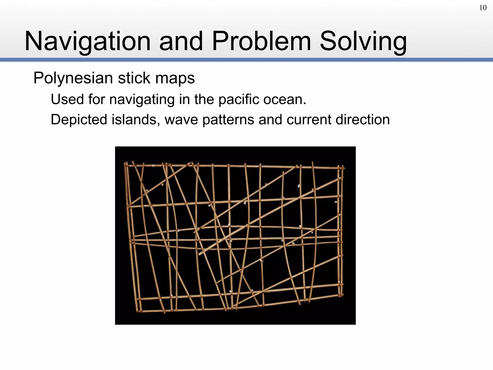 Navigation and Problem Solving
Polynesian stick maps
Used for navigating in the pacific ocean.
Depicted islands, wave patterns and current direction
10
 