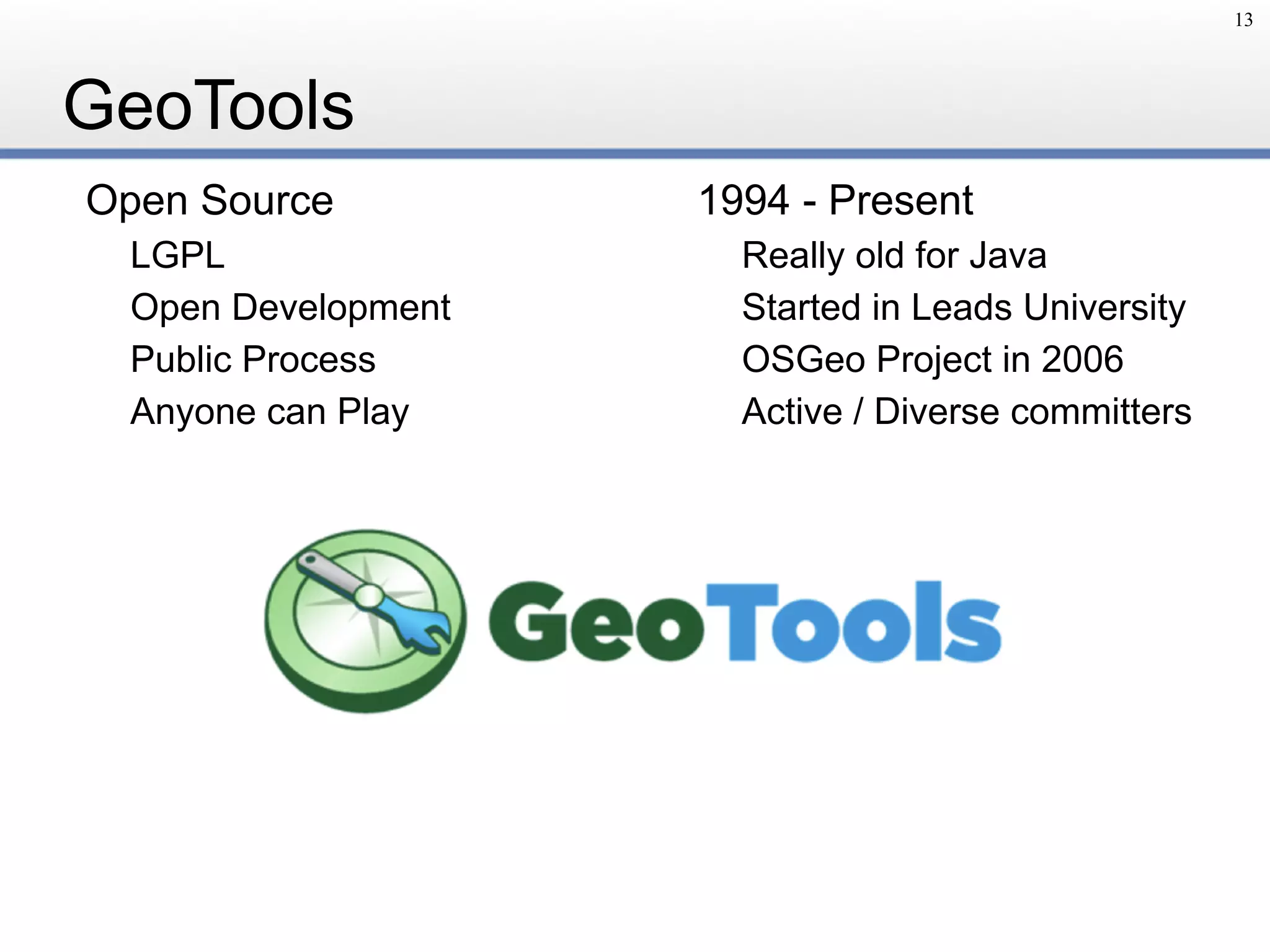 GeoTools
Open Source
LGPL
Open Development
Public Process
Anyone can Play
1994 - Present
Really old for Java
Started in Leads University
OSGeo Project in 2006
Active / Diverse committers
13
 