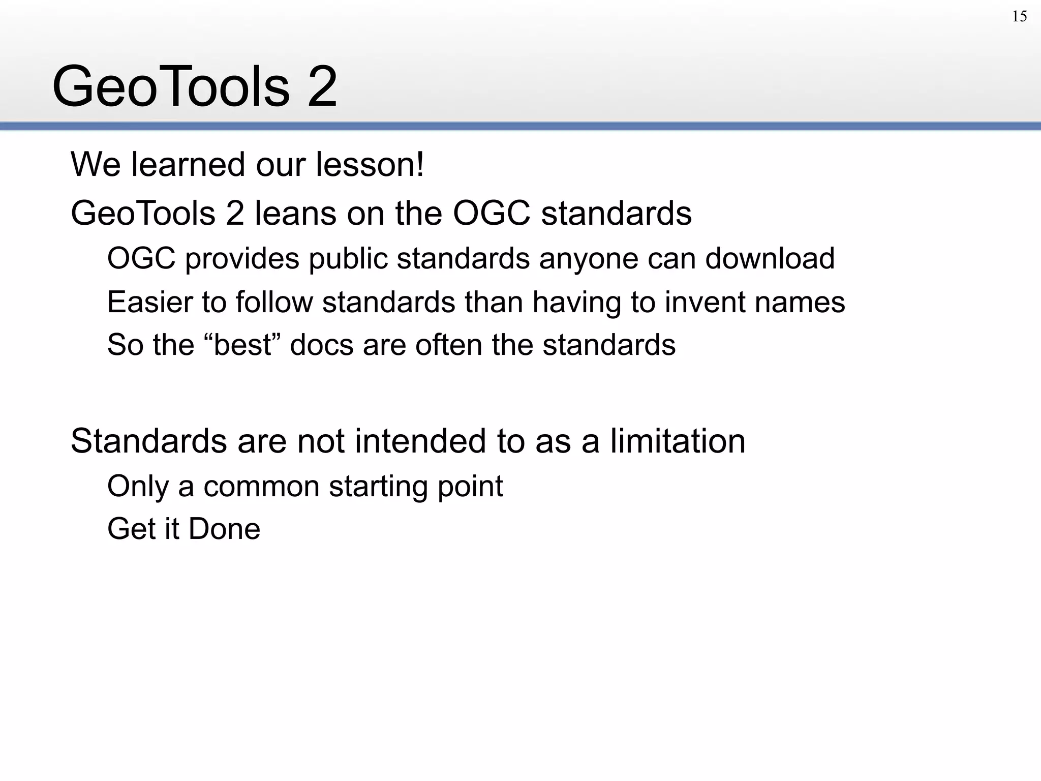 GeoTools 2
We learned our lesson!
GeoTools 2 leans on the OGC standards
OGC provides public standards anyone can download
Easier to follow standards than having to invent names
So the “best” docs are often the standards
Standards are not intended to as a limitation
Only a common starting point
Get it Done
15
 