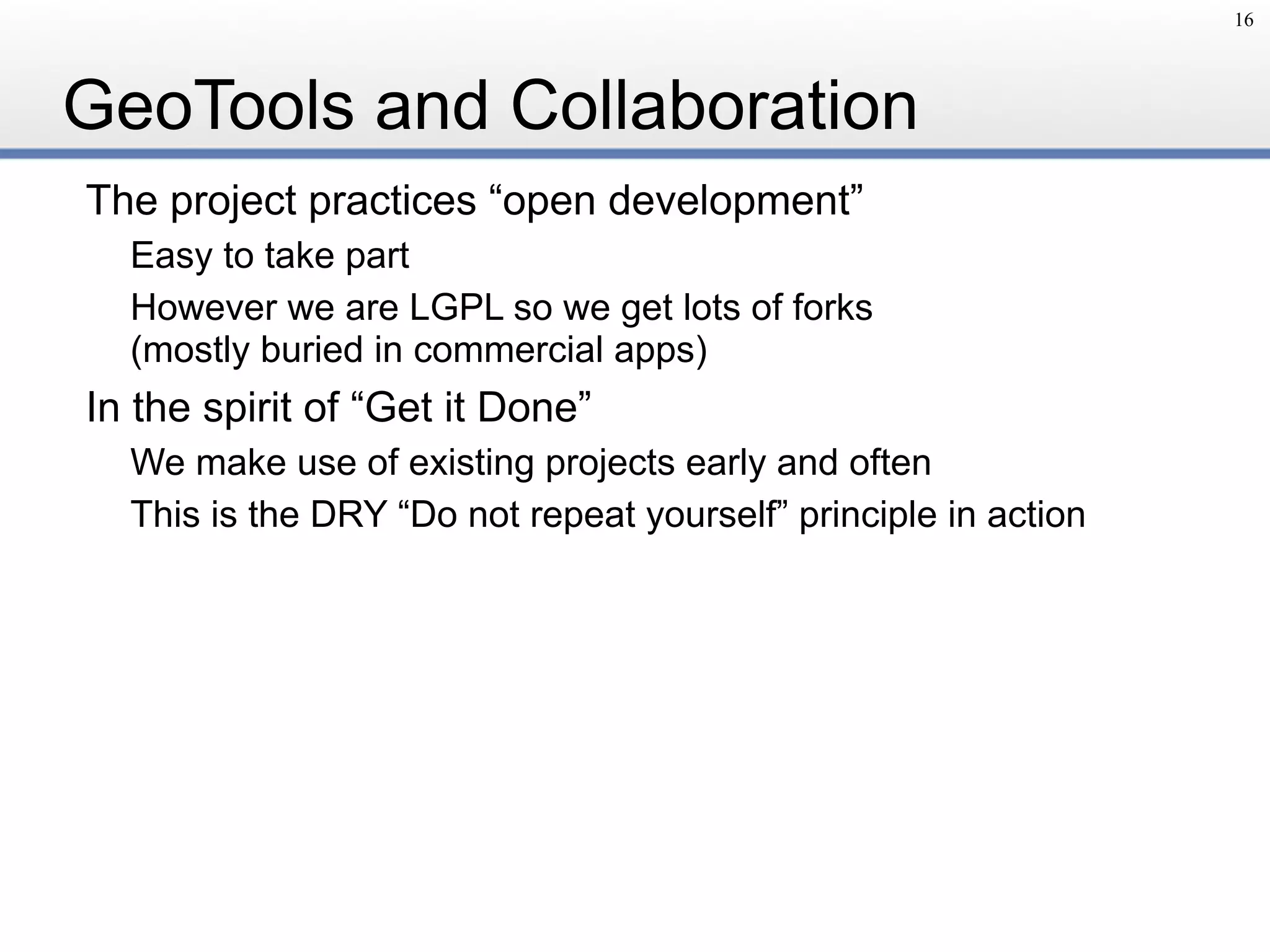 GeoTools and Collaboration
The project practices “open development”
Easy to take part
However we are LGPL so we get lots of forks 
(mostly buried in commercial apps)
In the spirit of “Get it Done”
We make use of existing projects early and often
This is the DRY “Do not repeat yourself” principle in action
16
 