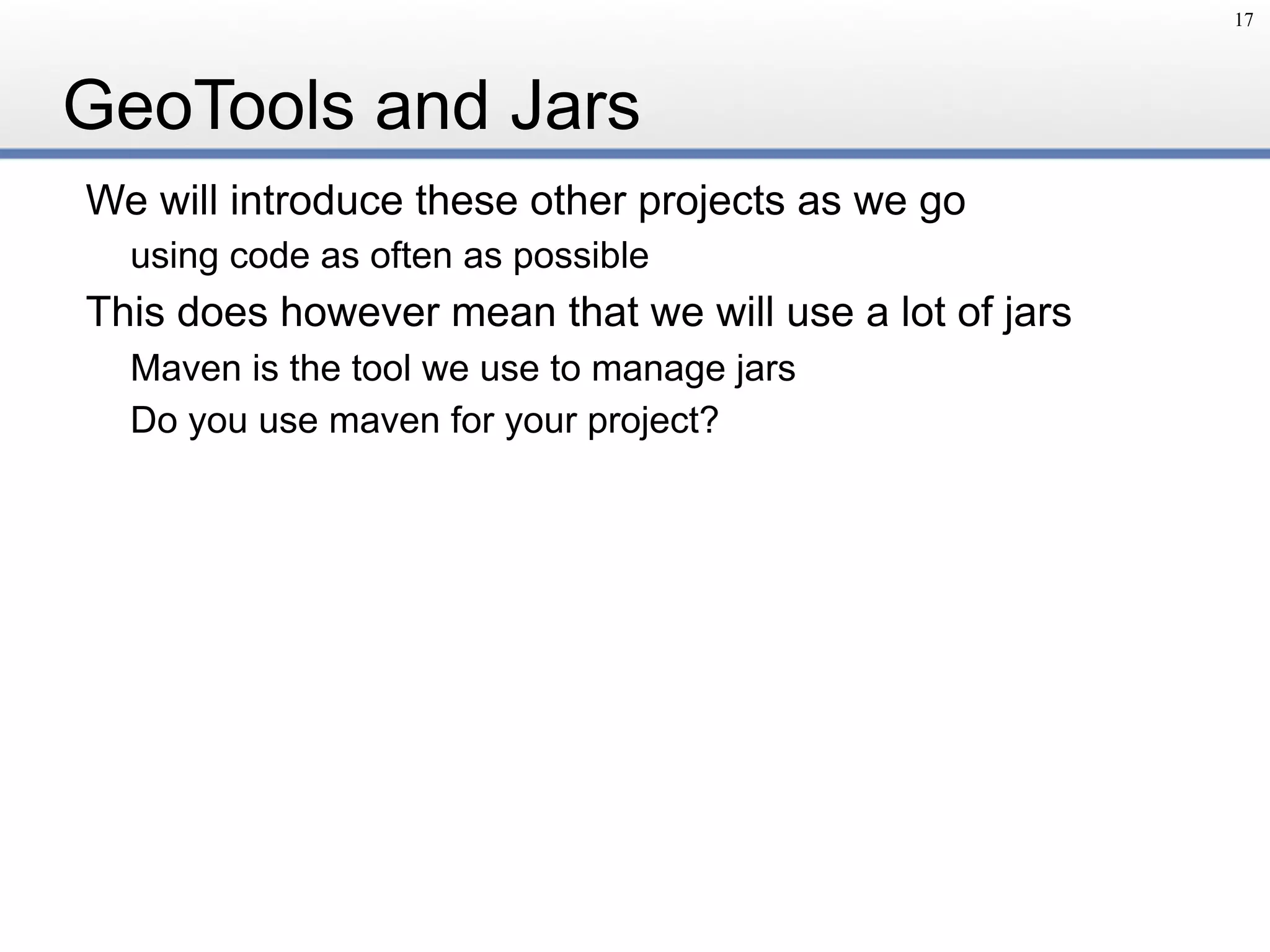 GeoTools and Jars
We will introduce these other projects as we go
using code as often as possible
This does however mean that we will use a lot of jars
Maven is the tool we use to manage jars
Do you use maven for your project?
17
 
