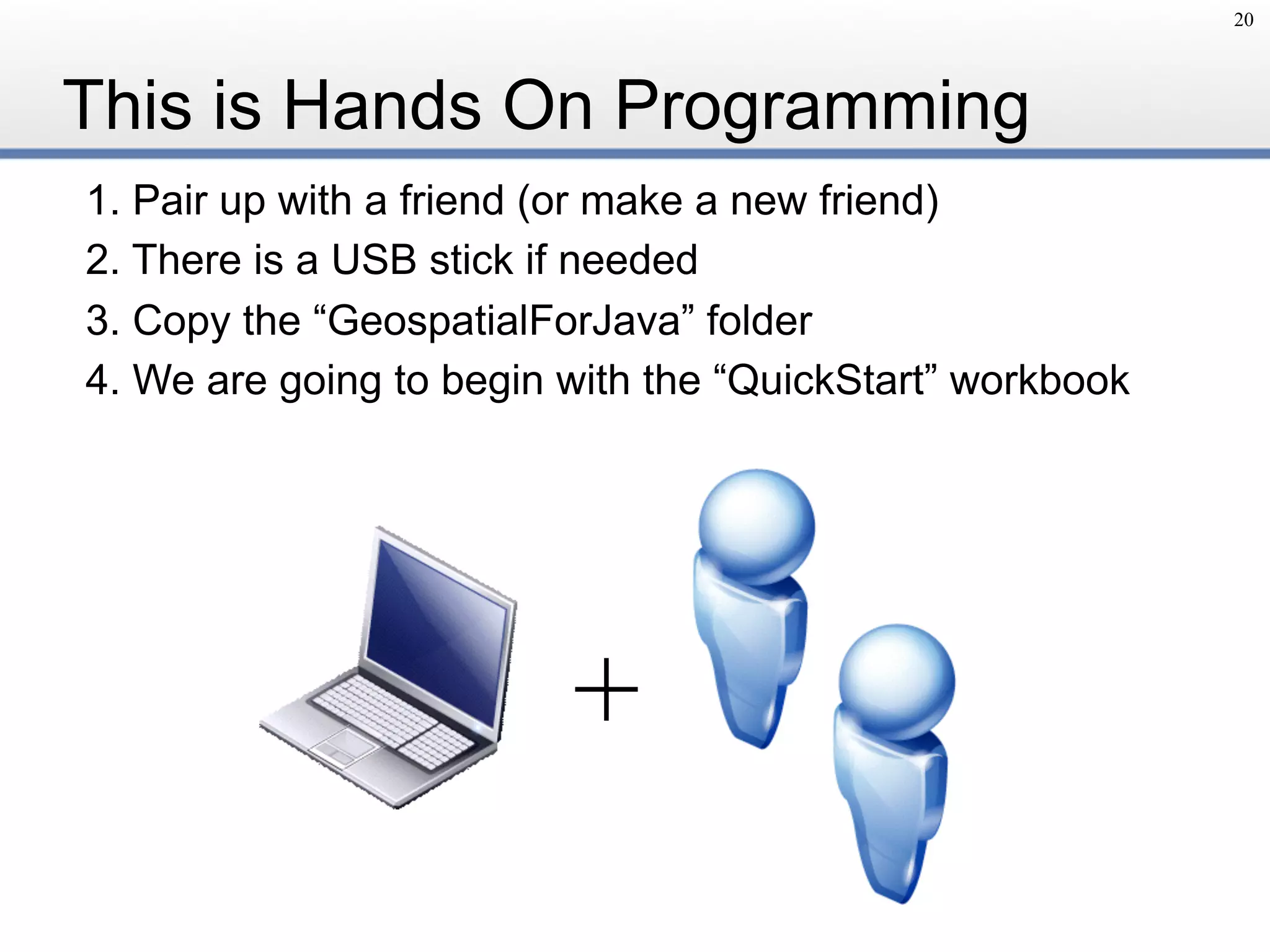 This is Hands On Programming
1. Pair up with a friend (or make a new friend)
2. There is a USB stick if needed
3. Copy the “GeospatialForJava” folder
4. We are going to begin with the “QuickStart” workbook
20
+
 