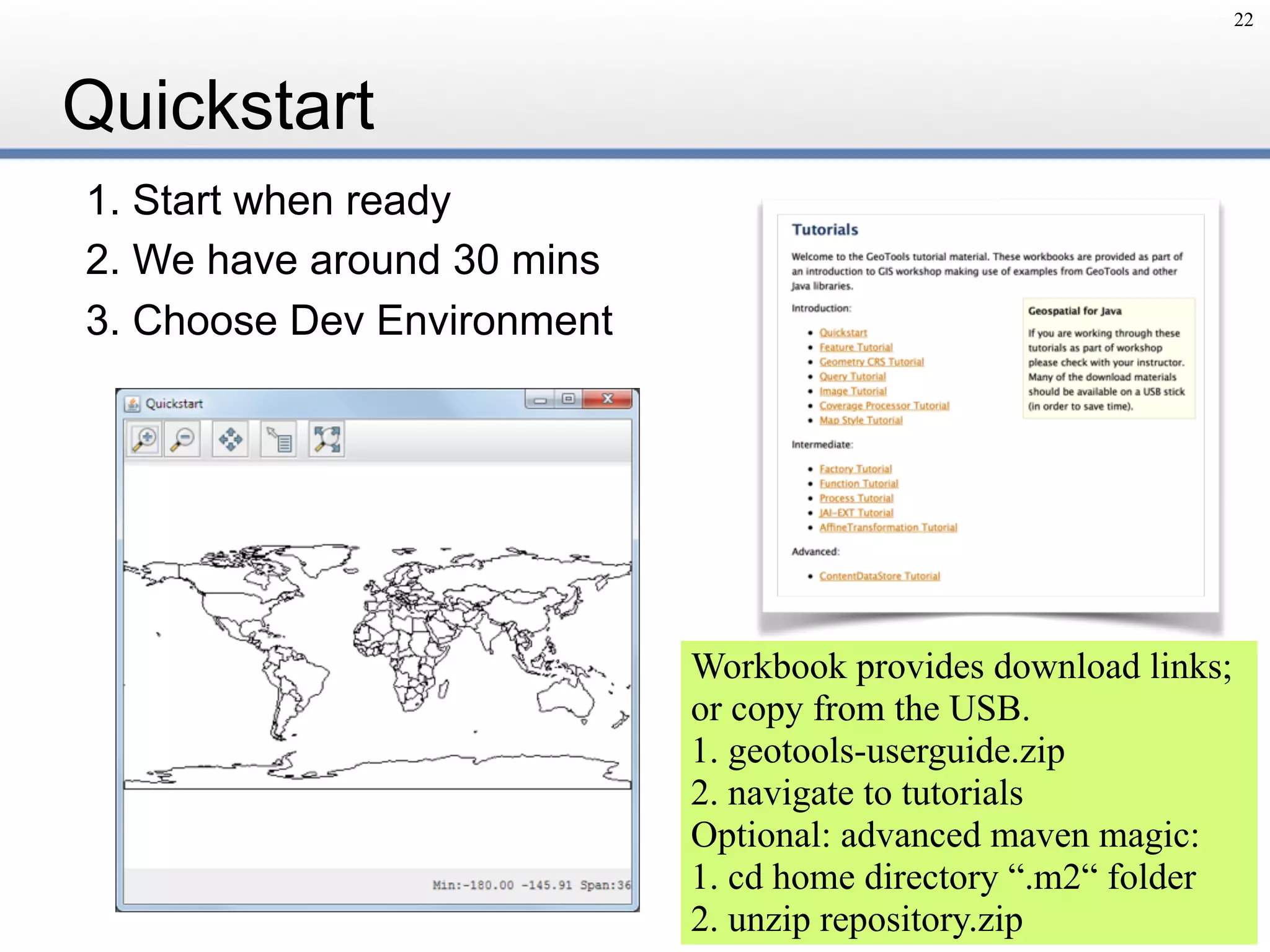 Quickstart
1. Start when ready
2. We have around 30 mins
3. Choose Dev Environment
22
Workbook provides download links;
or copy from the USB.
1. geotools-userguide.zip
2. navigate to tutorials
Optional: advanced maven magic:
1. cd home directory “.m2“ folder
2. unzip repository.zip
 