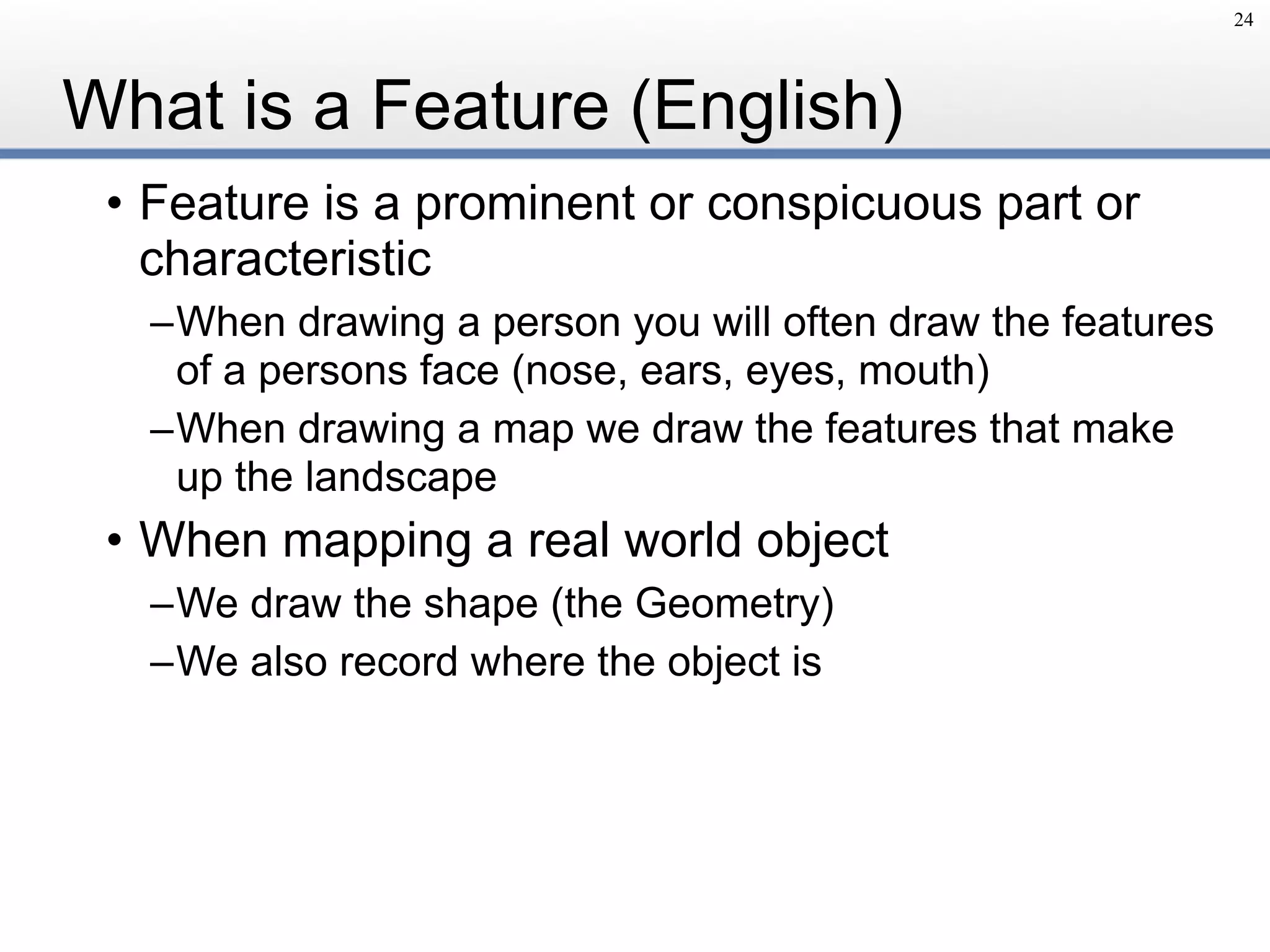 What is a Feature (English)
• Feature is a prominent or conspicuous part or
characteristic
–When drawing a person you will often draw the features
of a persons face (nose, ears, eyes, mouth)
–When drawing a map we draw the features that make
up the landscape
• When mapping a real world object
–We draw the shape (the Geometry)
–We also record where the object is
24
 