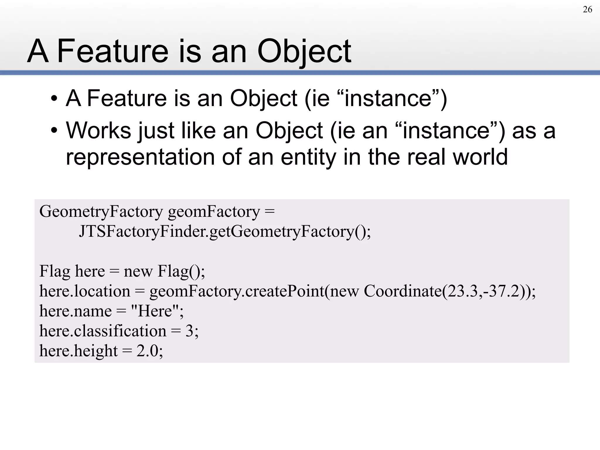 A Feature is an Object
• A Feature is an Object (ie “instance”)
• Works just like an Object (ie an “instance”) as a
representation of an entity in the real world
26
GeometryFactory geomFactory =
JTSFactoryFinder.getGeometryFactory();
Flag here = new Flag();
here.location = geomFactory.createPoint(new Coordinate(23.3,-37.2));
here.name = "Here";
here.classification = 3;
here.height = 2.0;
 