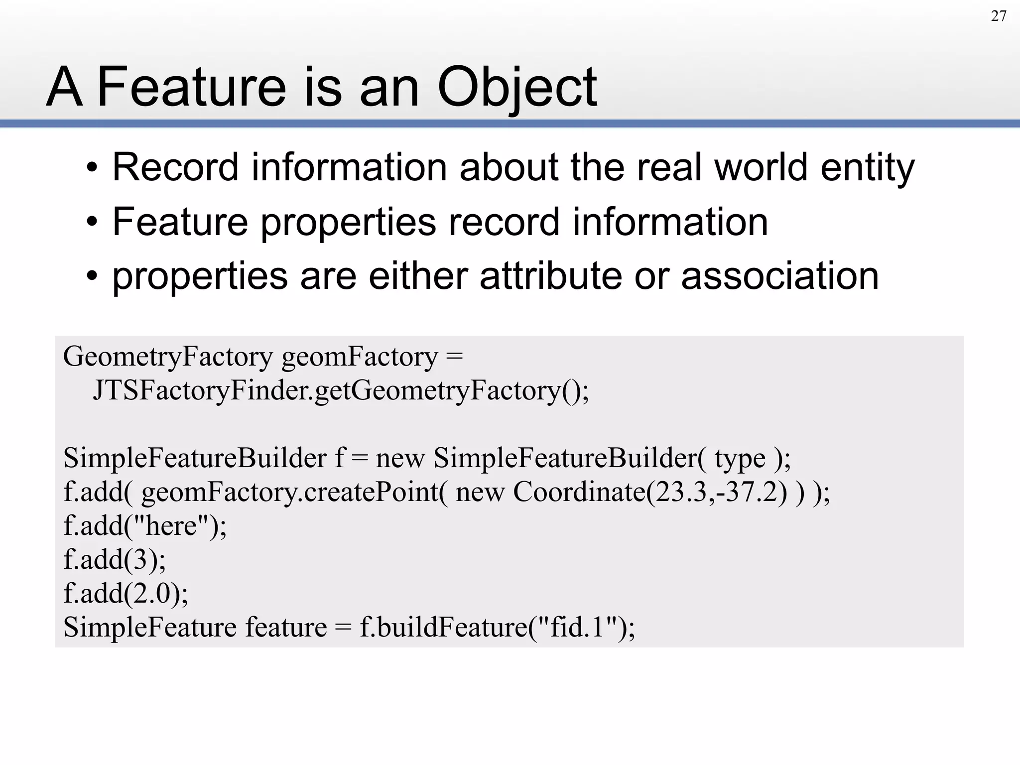 A Feature is an Object
• Record information about the real world entity
• Feature properties record information
• properties are either attribute or association
27
GeometryFactory geomFactory =
JTSFactoryFinder.getGeometryFactory();
SimpleFeatureBuilder f = new SimpleFeatureBuilder( type );
f.add( geomFactory.createPoint( new Coordinate(23.3,-37.2) ) );
f.add("here");
f.add(3);
f.add(2.0);
SimpleFeature feature = f.buildFeature("fid.1");
 