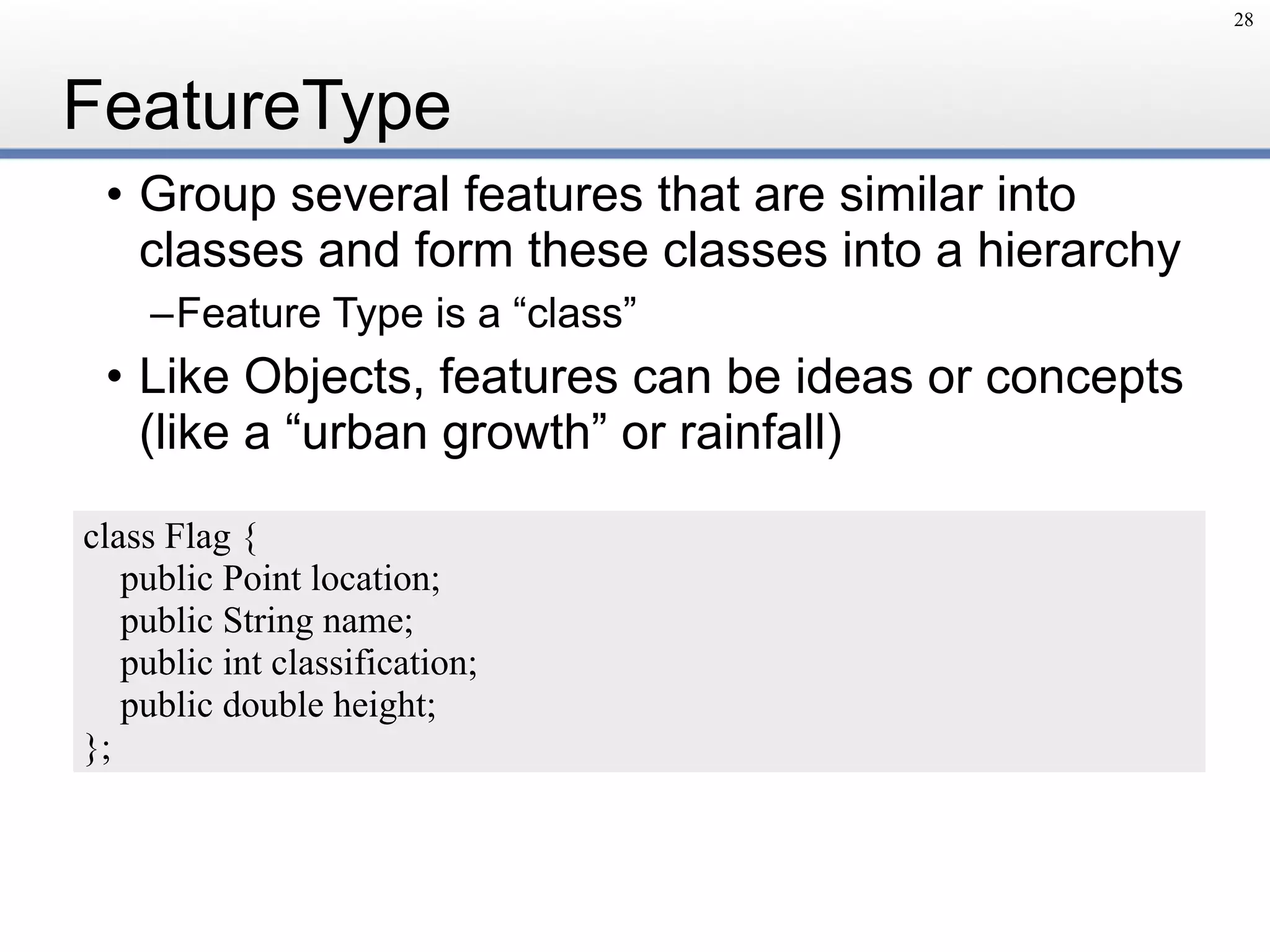 FeatureType
• Group several features that are similar into
classes and form these classes into a hierarchy
–Feature Type is a “class”
• Like Objects, features can be ideas or concepts
(like a “urban growth” or rainfall)
28
class Flag {
public Point location;
public String name;
public int classification;
public double height;
};
 