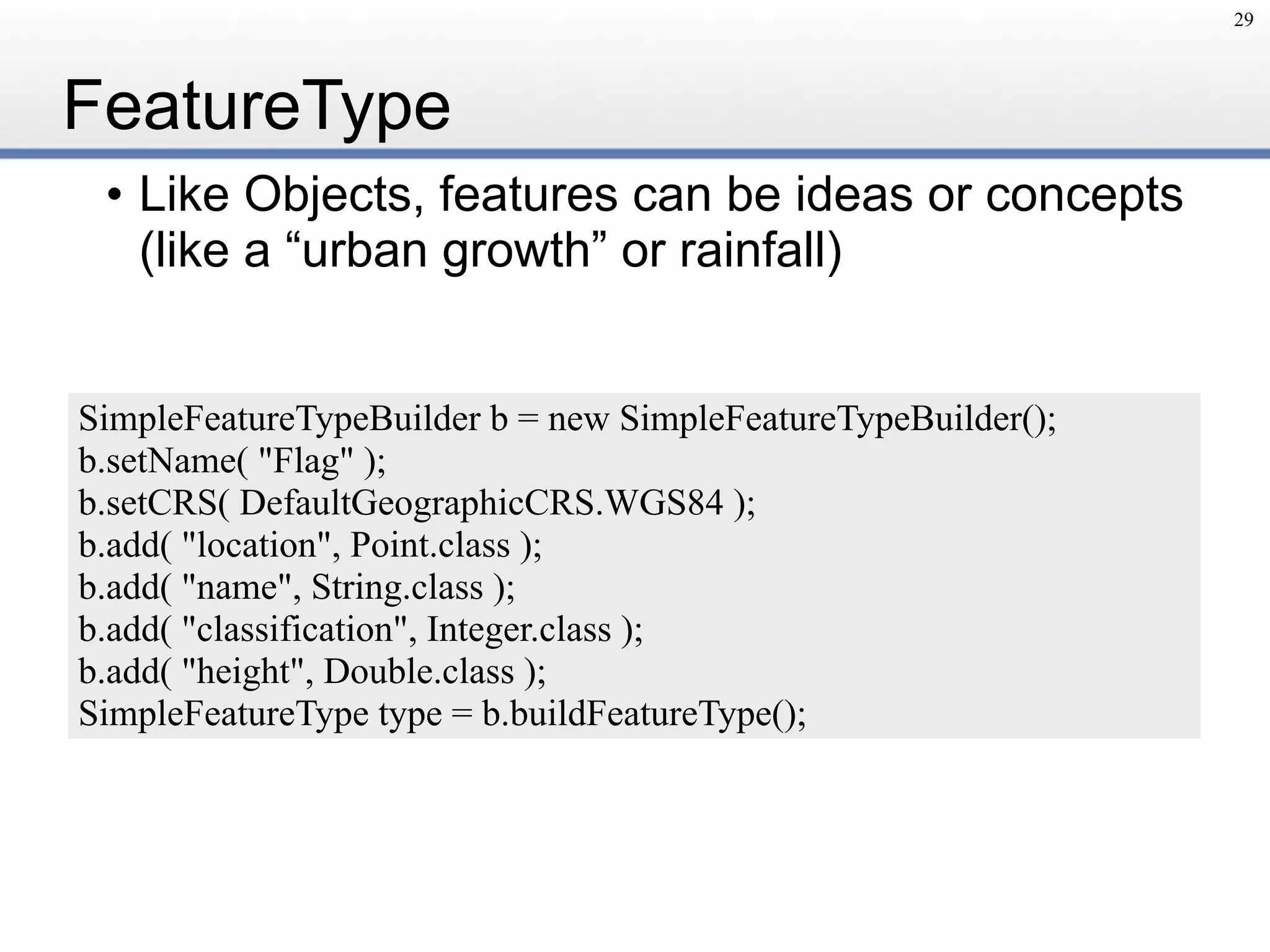FeatureType
• Like Objects, features can be ideas or concepts
(like a “urban growth” or rainfall)
29
SimpleFeatureTypeBuilder b = new SimpleFeatureTypeBuilder();
b.setName( "Flag" );
b.setCRS( DefaultGeographicCRS.WGS84 );
b.add( "location", Point.class );
b.add( "name", String.class );
b.add( "classification", Integer.class );
b.add( "height", Double.class );
SimpleFeatureType type = b.buildFeatureType();
 