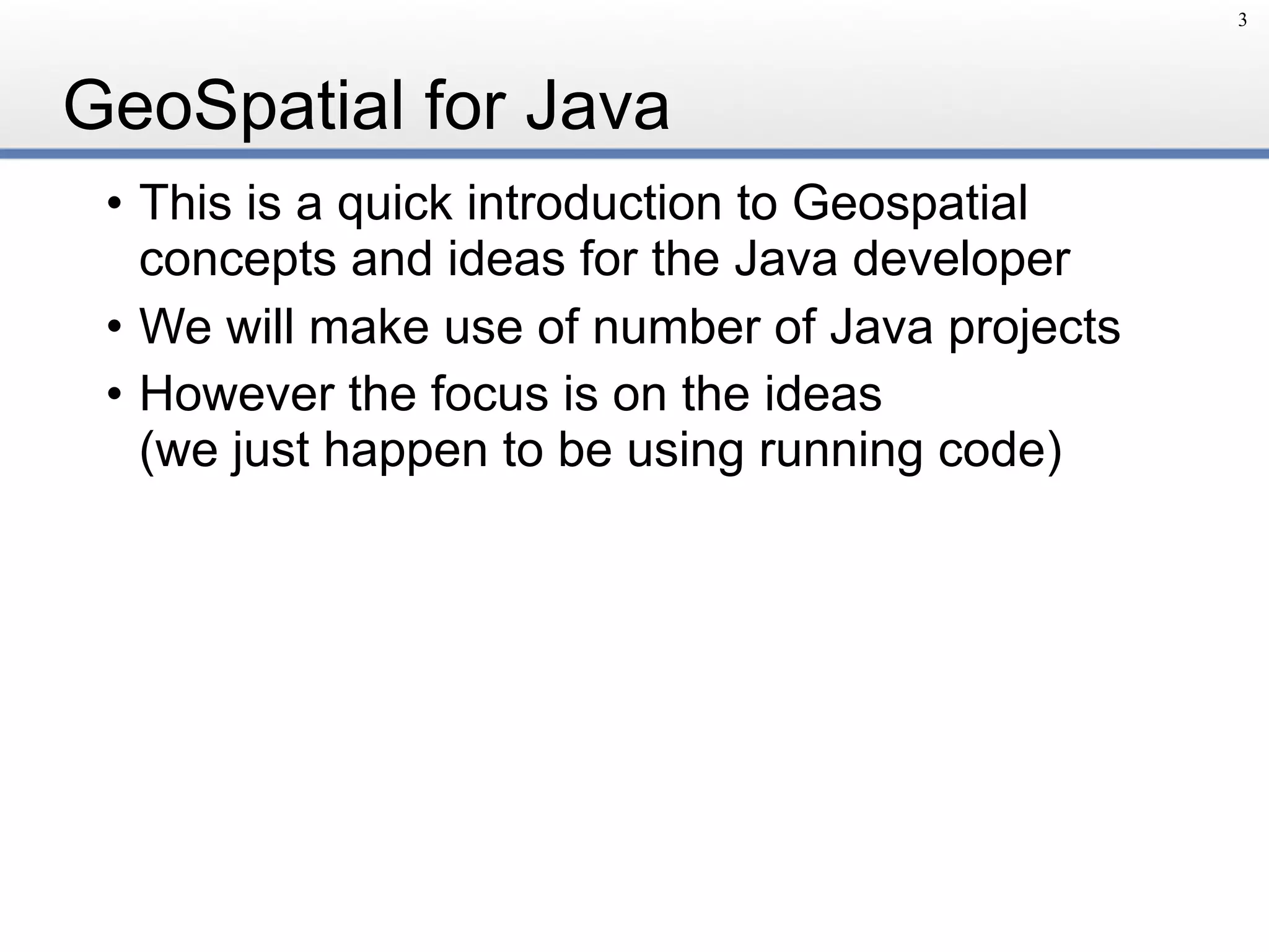 GeoSpatial for Java
• This is a quick introduction to Geospatial
concepts and ideas for the Java developer
• We will make use of number of Java projects
• However the focus is on the ideas 
(we just happen to be using running code)
3
 