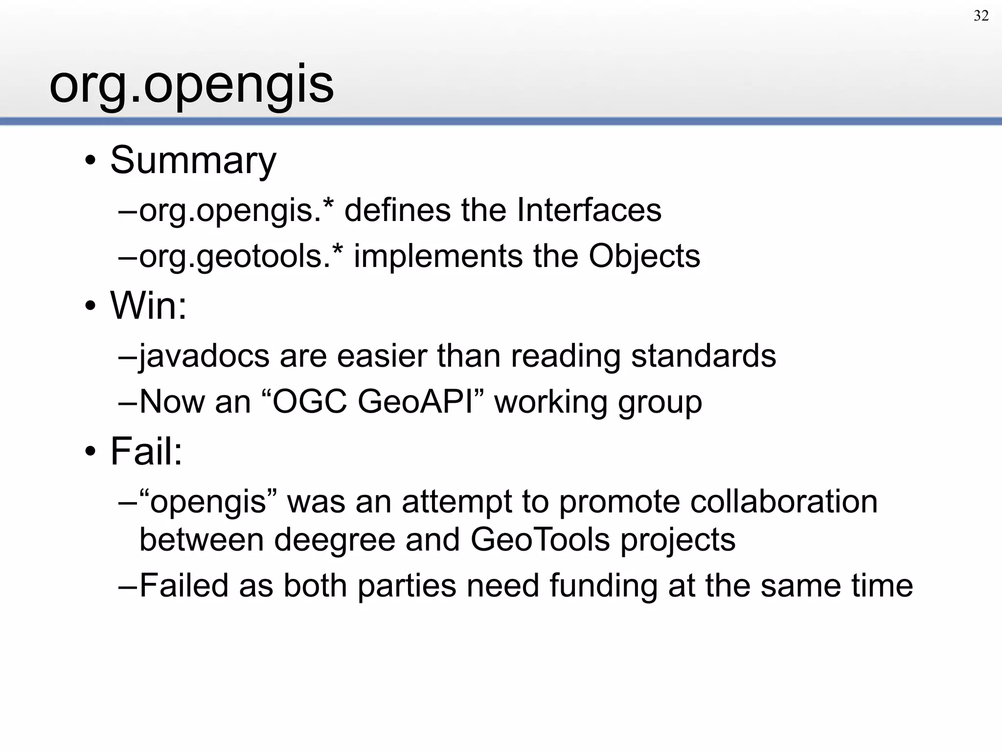 org.opengis
• Summary
–org.opengis.* defines the Interfaces
–org.geotools.* implements the Objects
• Win:
–javadocs are easier than reading standards
–Now an “OGC GeoAPI” working group
• Fail:
–“opengis” was an attempt to promote collaboration
between deegree and GeoTools projects
–Failed as both parties need funding at the same time
32
 
