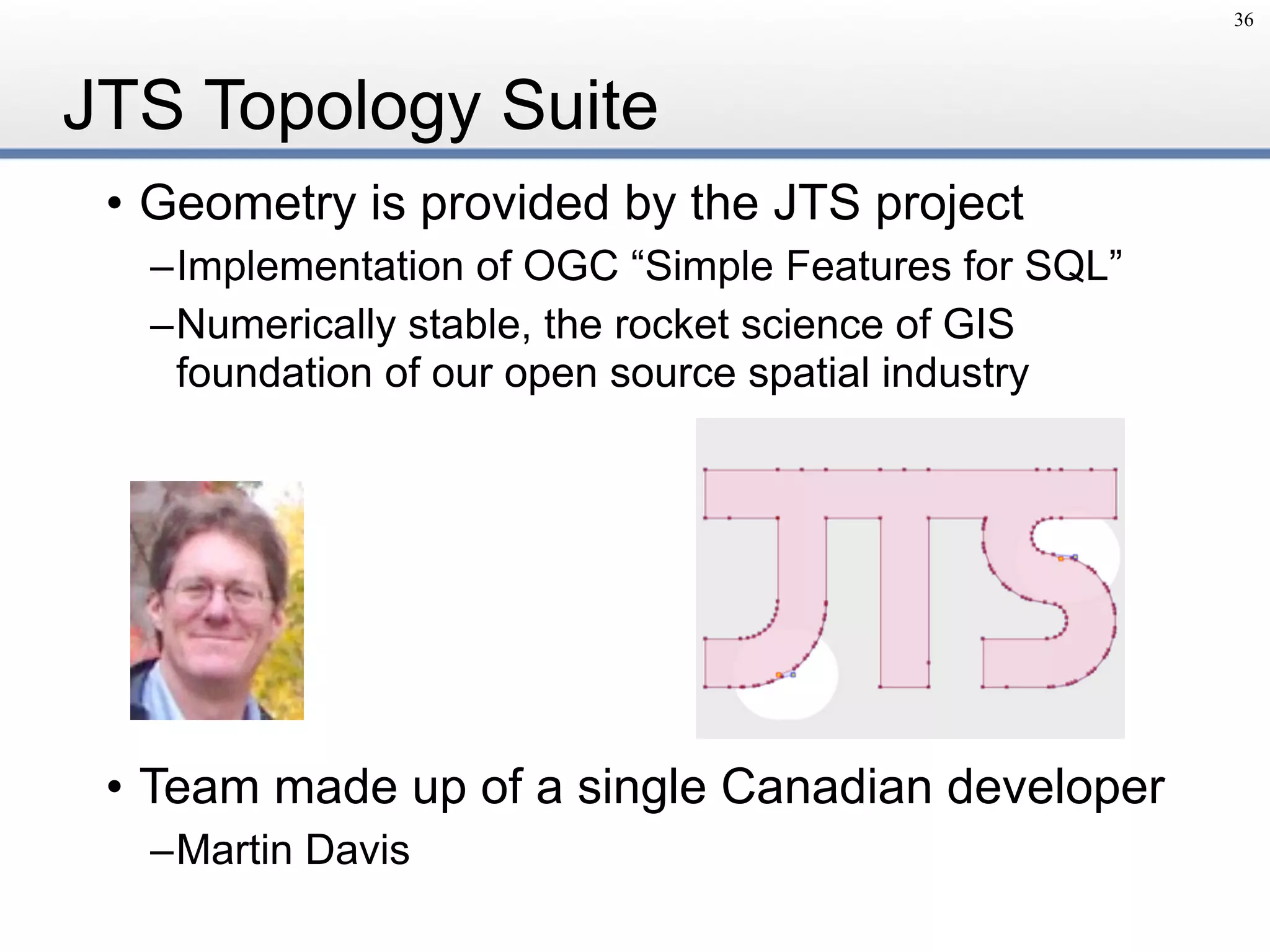 JTS Topology Suite
• Geometry is provided by the JTS project
–Implementation of OGC “Simple Features for SQL”
–Numerically stable, the rocket science of GIS 
foundation of our open source spatial industry
• Team made up of a single Canadian developer
–Martin Davis
36
 
