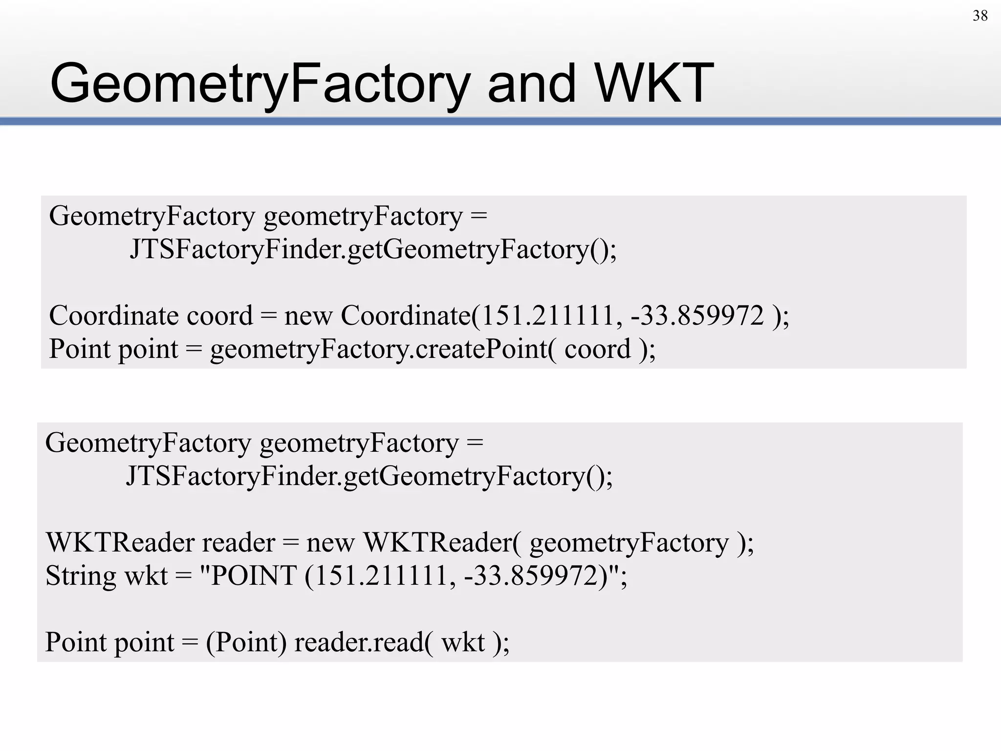 GeometryFactory and WKT
38
GeometryFactory geometryFactory = 
JTSFactoryFinder.getGeometryFactory();
Coordinate coord = new Coordinate(151.211111, -33.859972 );
Point point = geometryFactory.createPoint( coord );
GeometryFactory geometryFactory =
JTSFactoryFinder.getGeometryFactory();
WKTReader reader = new WKTReader( geometryFactory );
String wkt = "POINT (151.211111, -33.859972)";
Point point = (Point) reader.read( wkt );
 
