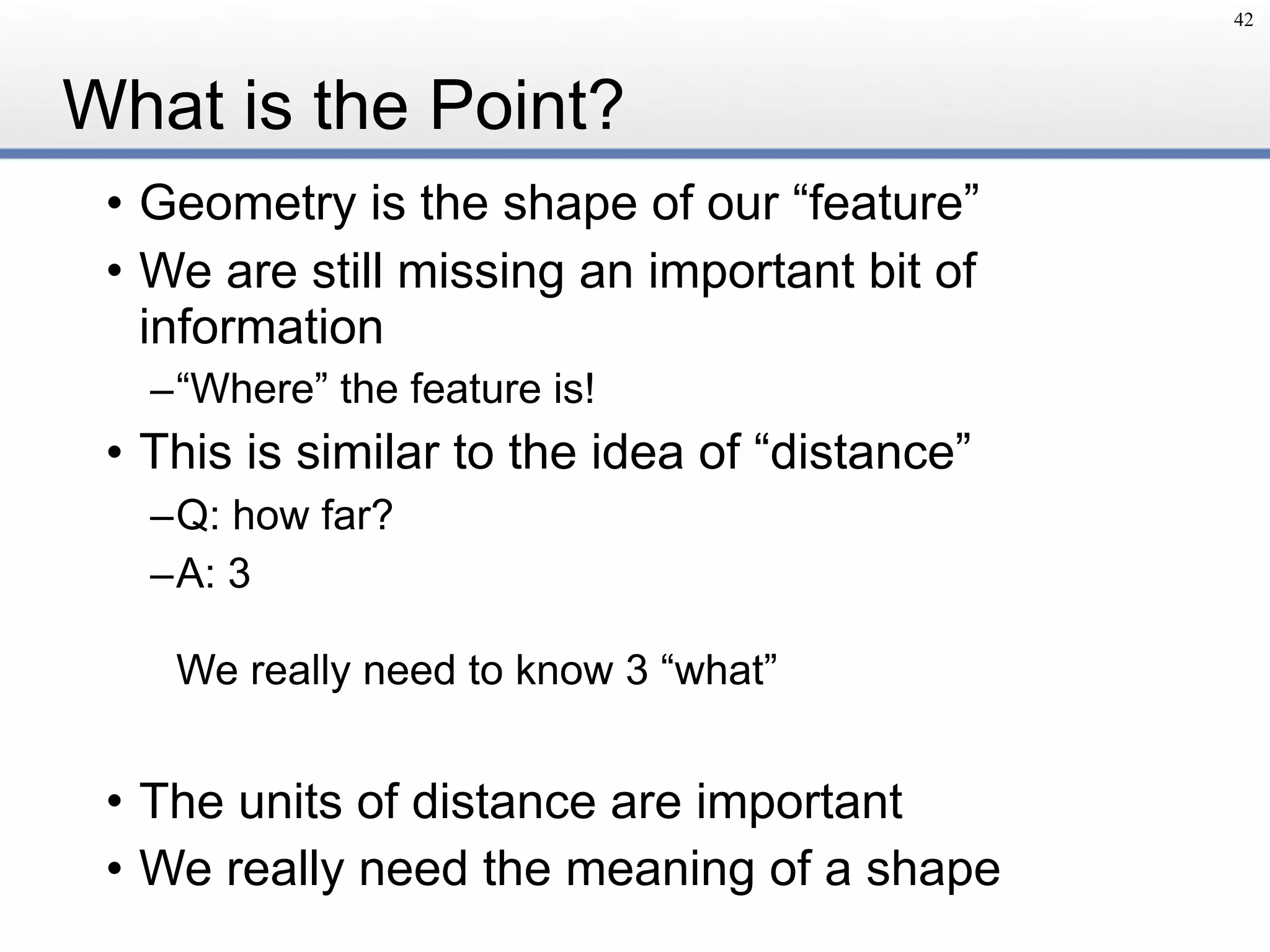 What is the Point?
• Geometry is the shape of our “feature”
• We are still missing an important bit of
information
–“Where” the feature is!
• This is similar to the idea of “distance”
–Q: how far?
–A: 3 
 
We really need to know 3 “what”
• The units of distance are important
• We really need the meaning of a shape
42
 