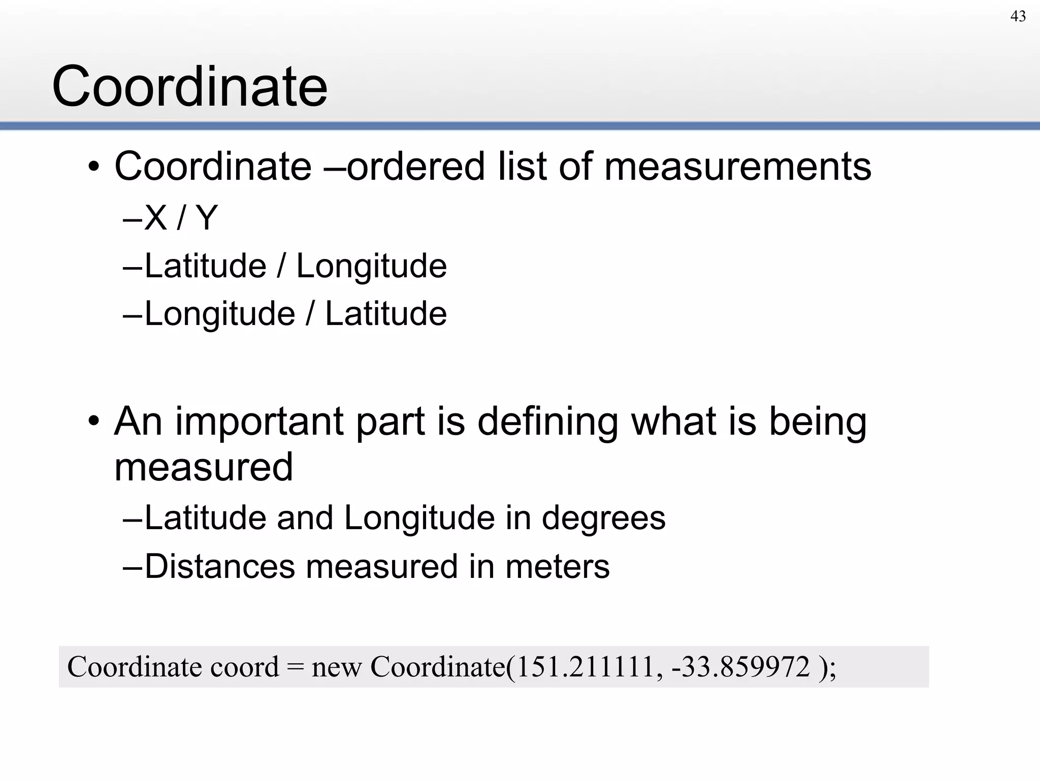 Coordinate
• Coordinate –ordered list of measurements
–X / Y
–Latitude / Longitude
–Longitude / Latitude
• An important part is defining what is being
measured
–Latitude and Longitude in degrees
–Distances measured in meters
43
Coordinate coord = new Coordinate(151.211111, -33.859972 );
 