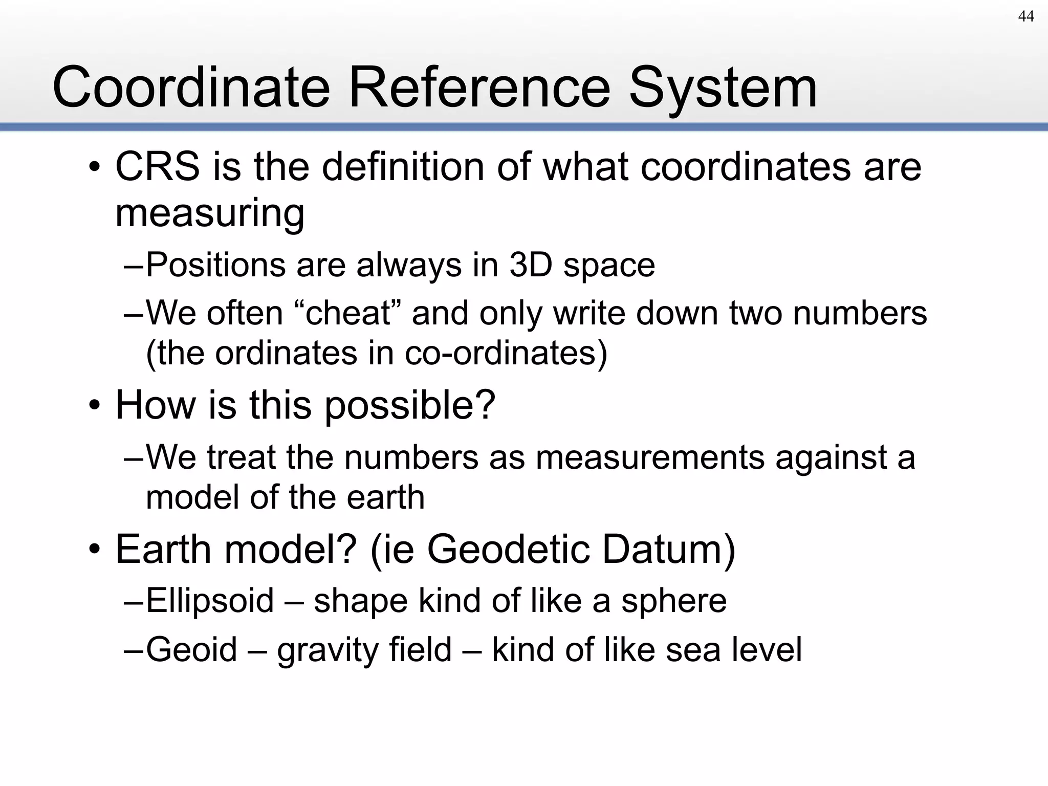 Coordinate Reference System
• CRS is the definition of what coordinates are
measuring
–Positions are always in 3D space
–We often “cheat” and only write down two numbers 
(the ordinates in co-ordinates)
• How is this possible?
–We treat the numbers as measurements against a
model of the earth
• Earth model? (ie Geodetic Datum)
–Ellipsoid – shape kind of like a sphere
–Geoid – gravity field – kind of like sea level
44
 