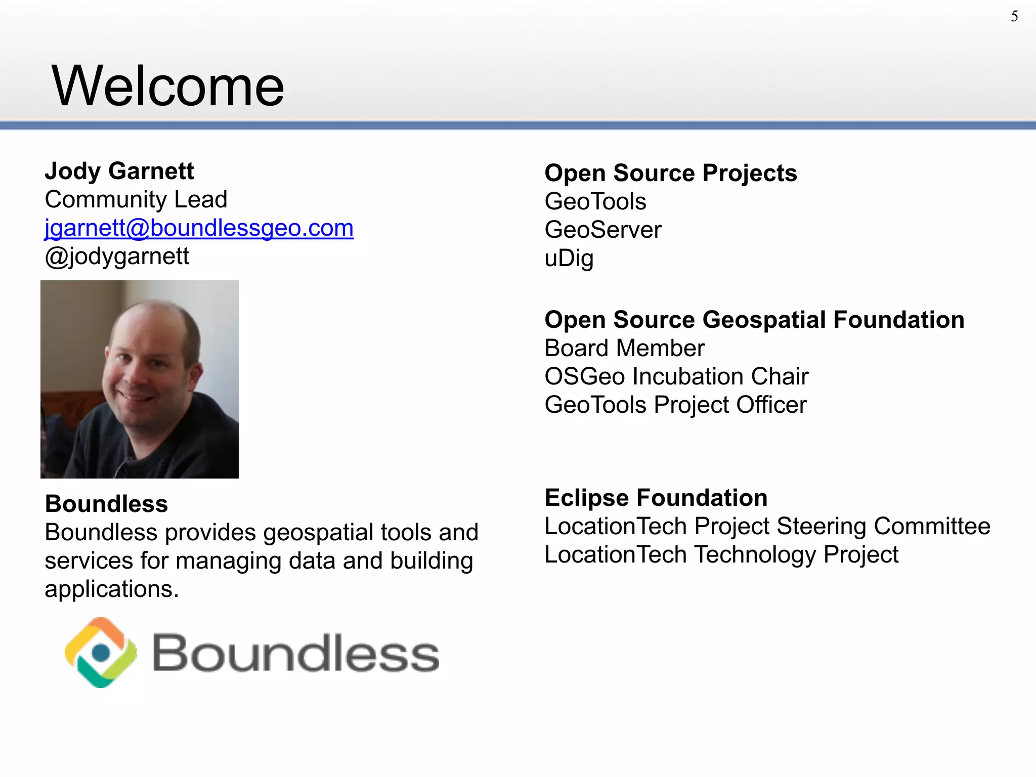 Welcome
5
Jody Garnett
Community Lead
jgarnett@boundlessgeo.com
@jodygarnett
Open Source Geospatial Foundation
Board Member
OSGeo Incubation Chair
GeoTools Project Officer
Eclipse Foundation
LocationTech Project Steering Committee
LocationTech Technology Project
Boundless
Boundless provides geospatial tools and
services for managing data and building
applications.
Open Source Projects
GeoTools
GeoServer
uDig
 