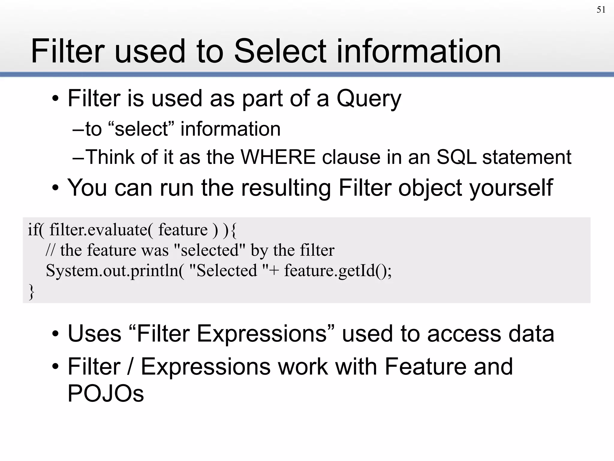 Filter used to Select information
• Filter is used as part of a Query
–to “select” information
–Think of it as the WHERE clause in an SQL statement
• You can run the resulting Filter object yourself
• Uses “Filter Expressions” used to access data
• Filter / Expressions work with Feature and
POJOs
51
if( filter.evaluate( feature ) ){
// the feature was "selected" by the filter
System.out.println( "Selected "+ feature.getId();
}
 