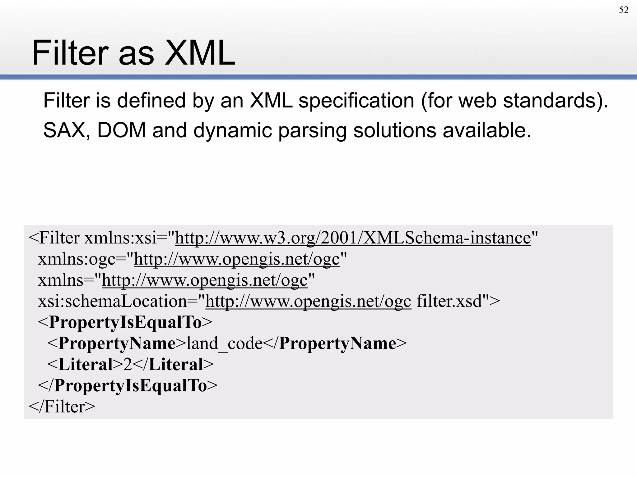 Filter is defined by an XML specification (for web standards).
SAX, DOM and dynamic parsing solutions available.
Filter as XML
52
<Filter xmlns:xsi="http://www.w3.org/2001/XMLSchema-instance"
xmlns:ogc="http://www.opengis.net/ogc"
xmlns="http://www.opengis.net/ogc"
xsi:schemaLocation="http://www.opengis.net/ogc filter.xsd">
<PropertyIsEqualTo>
<PropertyName>land_code</PropertyName>
<Literal>2</Literal>
</PropertyIsEqualTo>
</Filter>
 