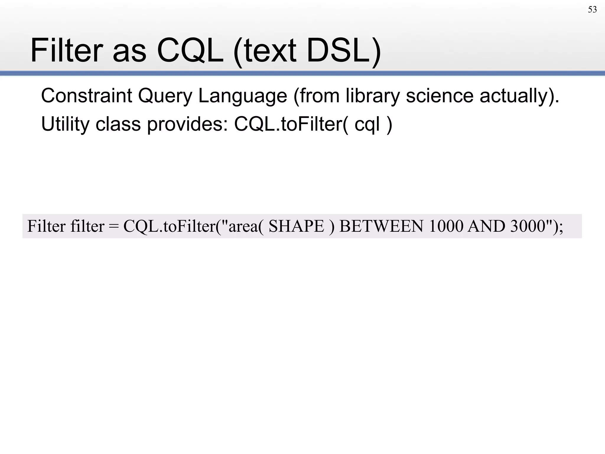 Filter as CQL (text DSL)
Constraint Query Language (from library science actually).
Utility class provides: CQL.toFilter( cql )
53
Filter filter = CQL.toFilter("area( SHAPE ) BETWEEN 1000 AND 3000");
 