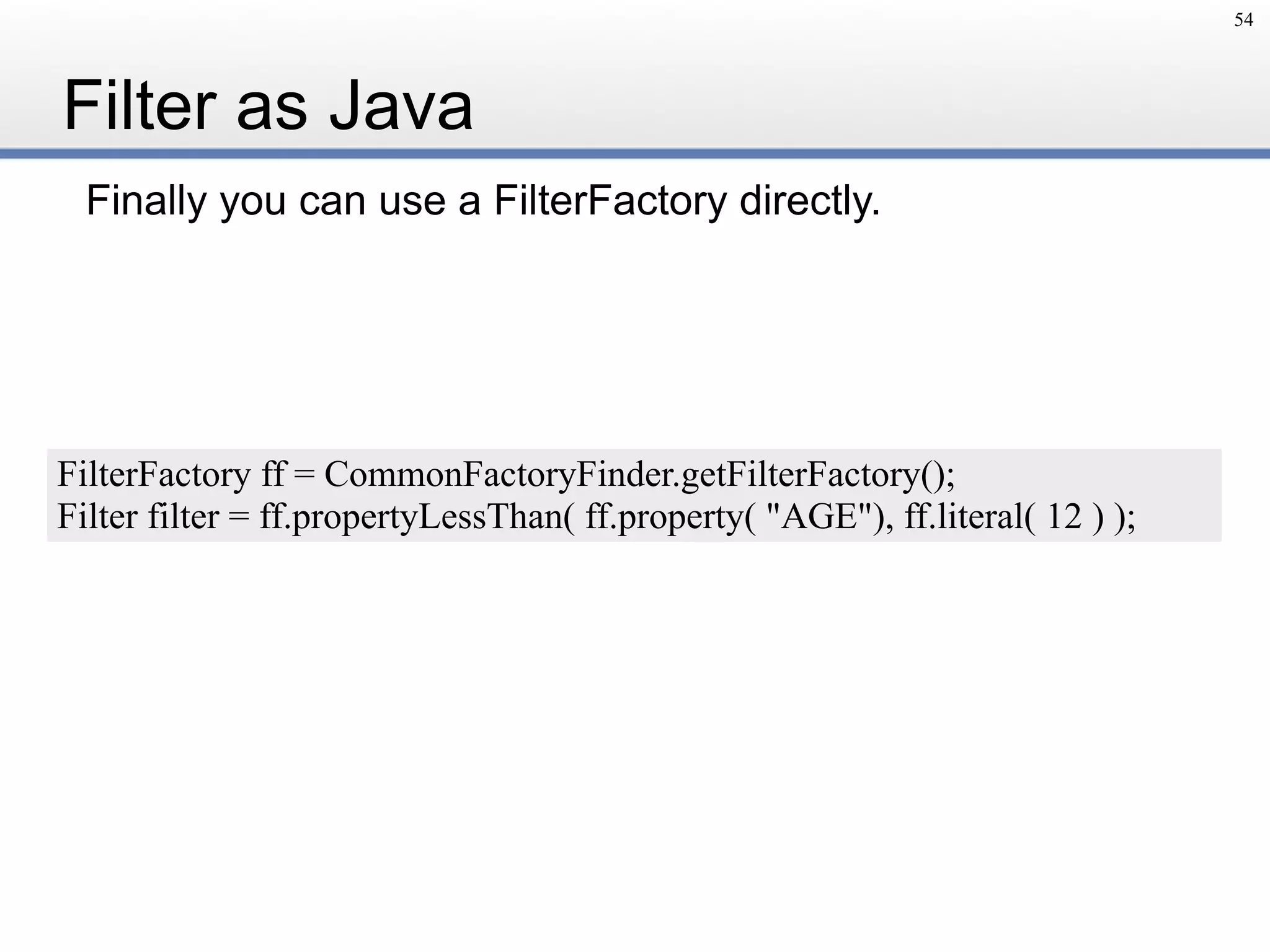 Filter as Java
Finally you can use a FilterFactory directly.
54
FilterFactory ff = CommonFactoryFinder.getFilterFactory();
Filter filter = ff.propertyLessThan( ff.property( "AGE"), ff.literal( 12 ) );
 
