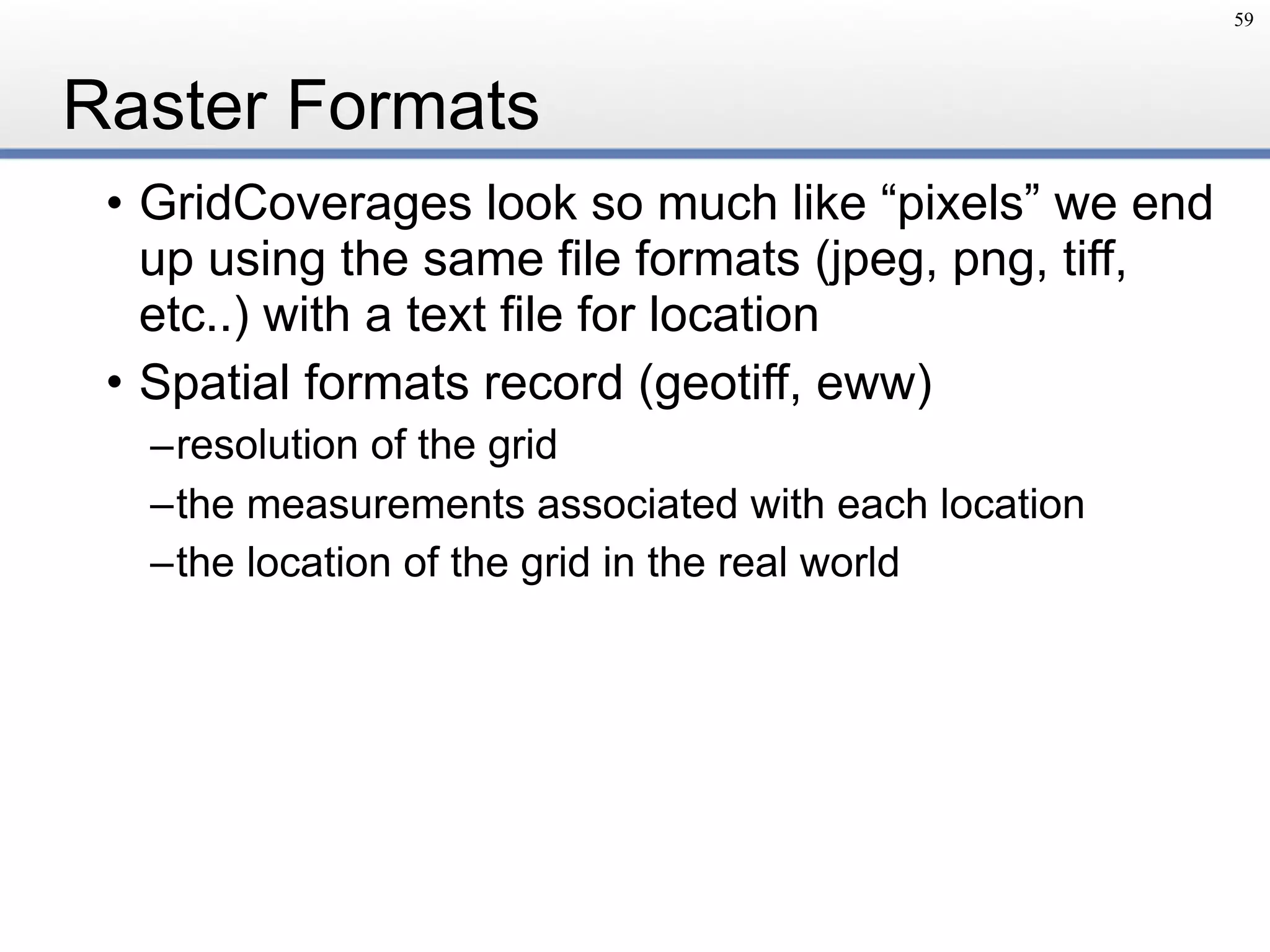 Raster Formats
• GridCoverages look so much like “pixels” we end
up using the same file formats (jpeg, png, tiff,
etc..) with a text file for location
• Spatial formats record (geotiff, eww)
–resolution of the grid
–the measurements associated with each location
–the location of the grid in the real world
59
 