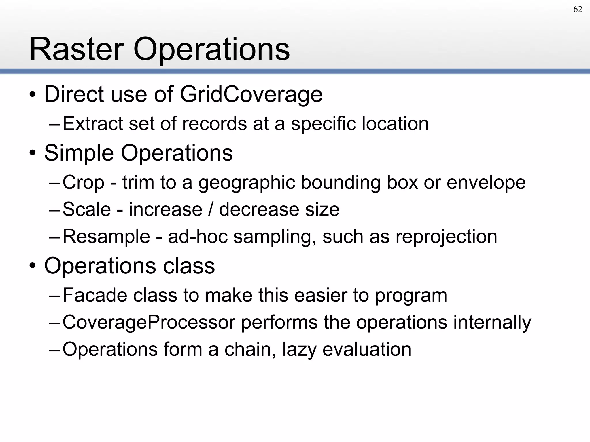 Raster Operations
• Direct use of GridCoverage
–Extract set of records at a specific location
• Simple Operations
–Crop - trim to a geographic bounding box or envelope
–Scale - increase / decrease size
–Resample - ad-hoc sampling, such as reprojection
• Operations class
–Facade class to make this easier to program
–CoverageProcessor performs the operations internally
–Operations form a chain, lazy evaluation
62
 