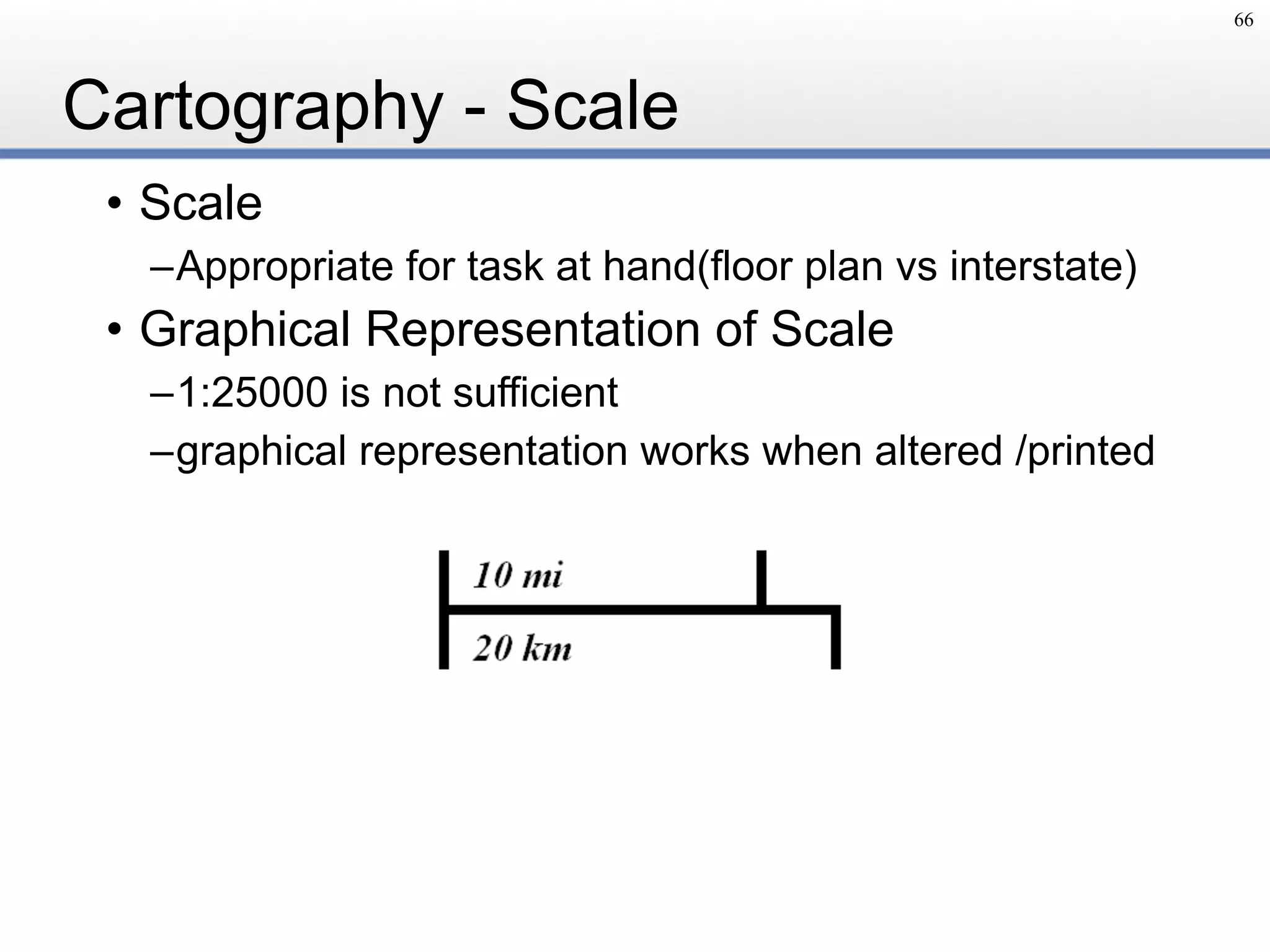 Cartography - Scale
• Scale
–Appropriate for task at hand(floor plan vs interstate)
• Graphical Representation of Scale
–1:25000 is not sufficient
–graphical representation works when altered /printed
66
 