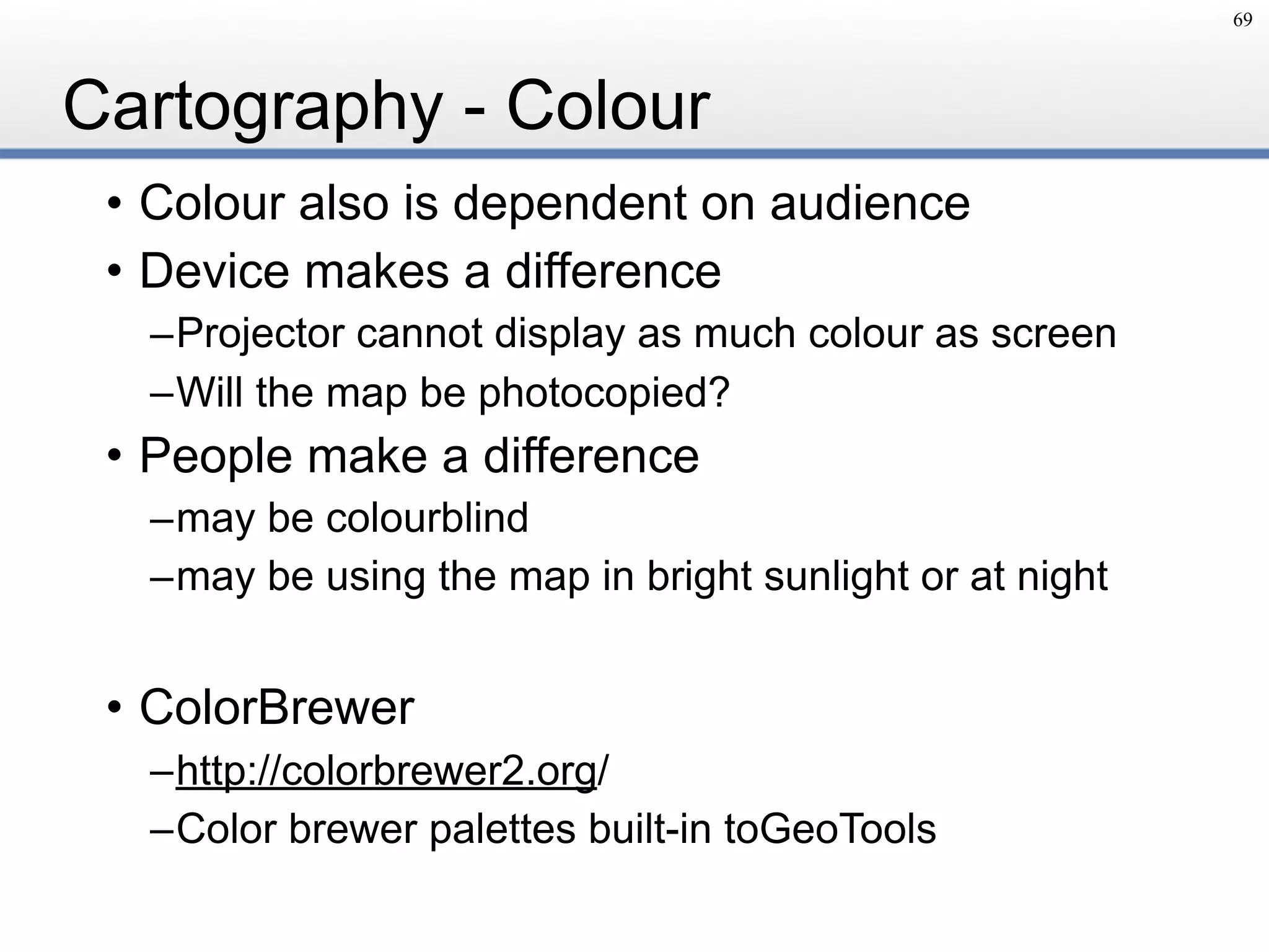 Cartography - Colour
• Colour also is dependent on audience
• Device makes a difference
–Projector cannot display as much colour as screen
–Will the map be photocopied?
• People make a difference
–may be colourblind
–may be using the map in bright sunlight or at night
• ColorBrewer
–http://colorbrewer2.org/
–Color brewer palettes built-in toGeoTools
69
 