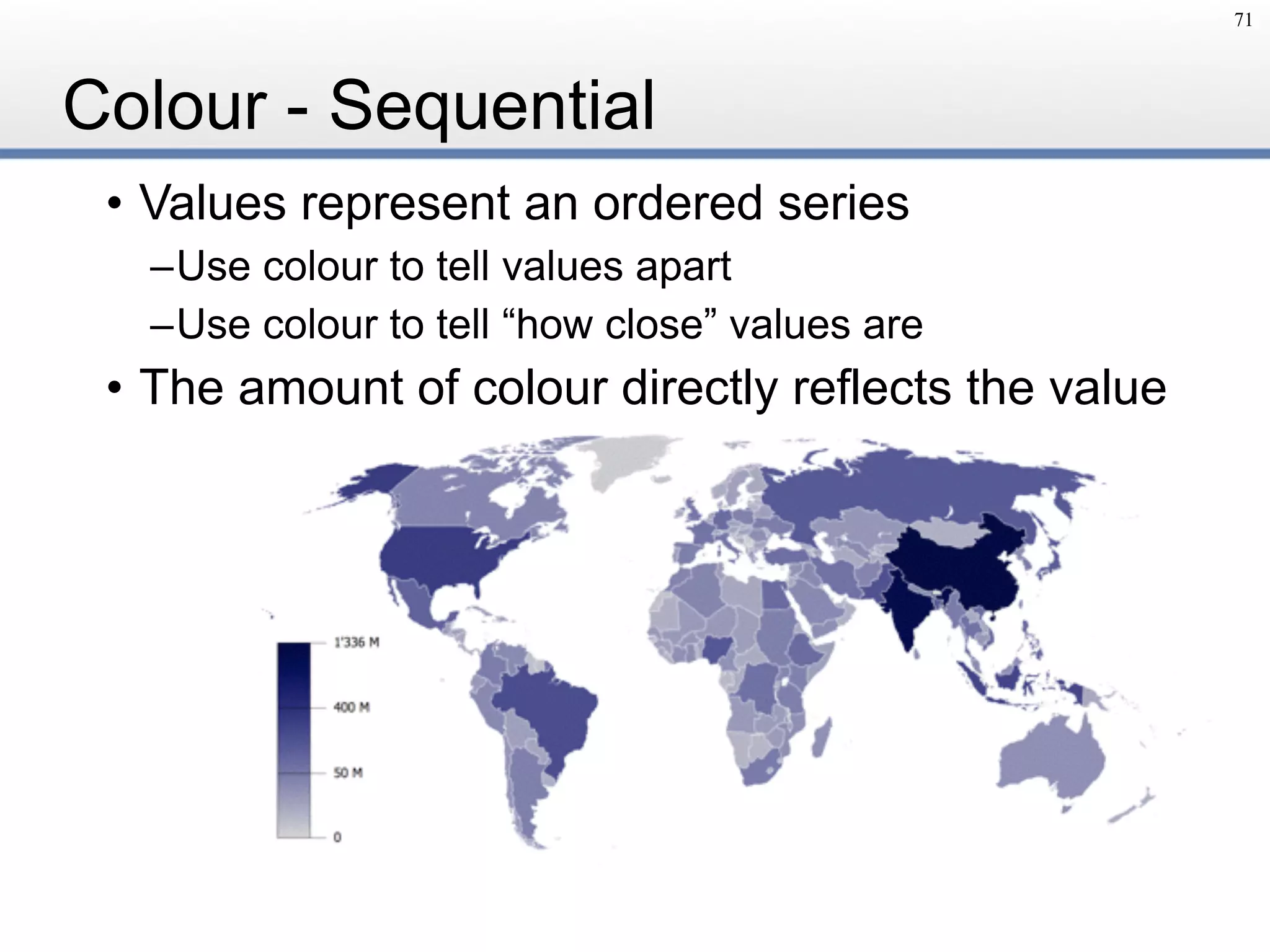 Colour - Sequential
• Values represent an ordered series
–Use colour to tell values apart
–Use colour to tell “how close” values are
• The amount of colour directly reflects the value
71
 