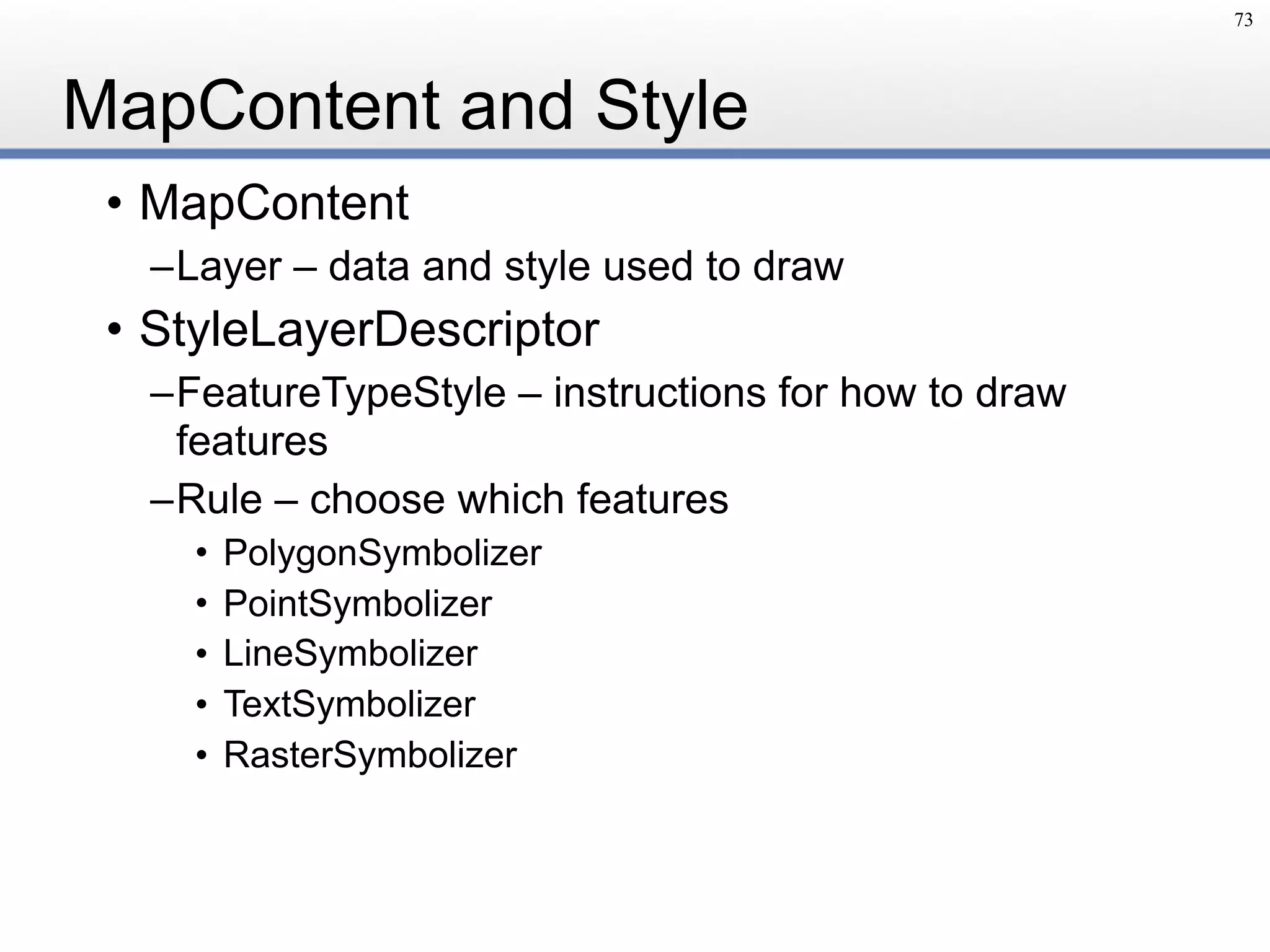 MapContent and Style
• MapContent
–Layer – data and style used to draw
• StyleLayerDescriptor
–FeatureTypeStyle – instructions for how to draw
features
–Rule – choose which features
• PolygonSymbolizer
• PointSymbolizer
• LineSymbolizer
• TextSymbolizer
• RasterSymbolizer
73
 