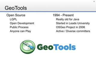 GeoTools
Open Source
LGPL
Open Development
Public Process
Anyone can Play
1994 - Present
Really old for Java
Started in Leads University
OSGeo Project in 2006
Active / Diverse committers
13
 